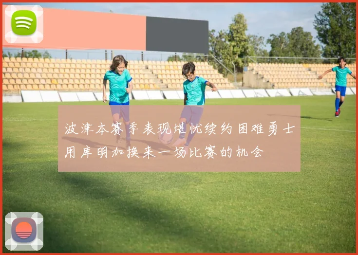 波津本赛季表现堪忧续约困难勇士用库明加换来一场比赛的机会