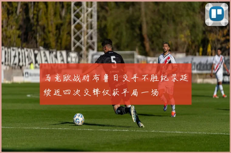 马竞欧战对布鲁日交手不胜纪录延续近四次交锋仅获平局一场