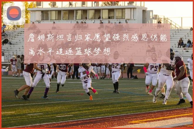 詹姆斯坦言归家愿望强烈感恩仍能高水平追逐篮球梦想