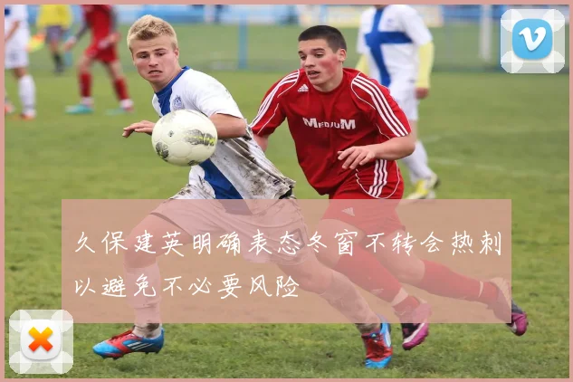 久保建英明确表态冬窗不转会热刺以避免不必要风险