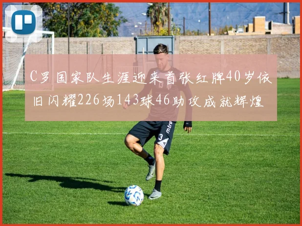 C罗国家队生涯迎来首张红牌40岁依旧闪耀226场143球46助攻成就辉煌