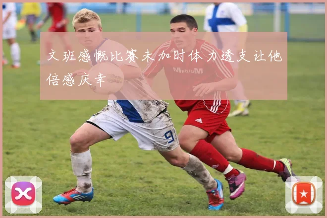 文班感慨比赛未加时体力透支让他倍感庆幸