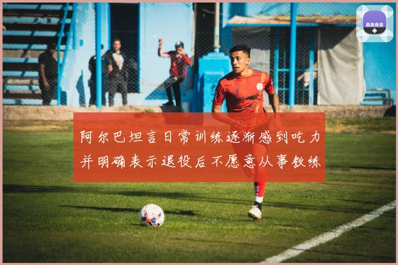 阿尔巴坦言日常训练逐渐感到吃力并明确表示退役后不愿意从事教练工作