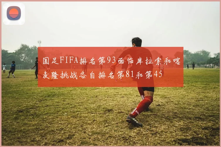 国足FIFA排名第93面临库拉索和喀麦隆挑战各自排名第81和第45
