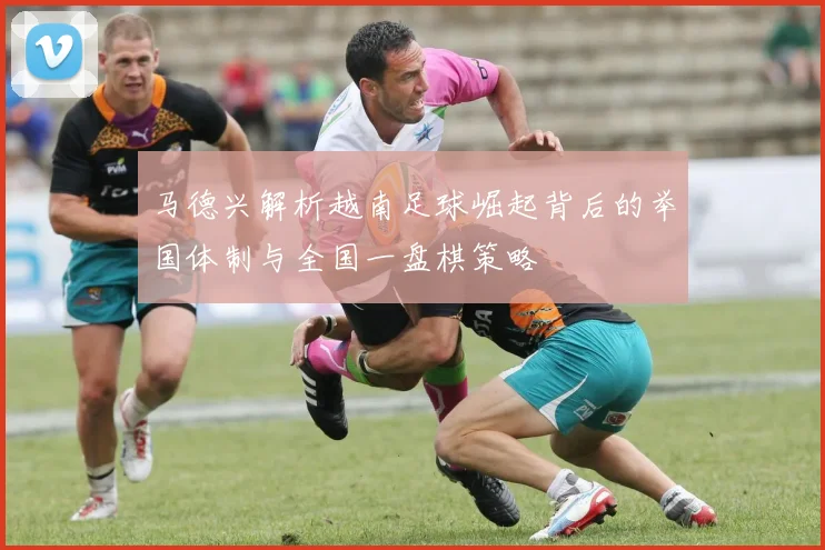 马德兴解析越南足球崛起背后的举国体制与全国一盘棋策略