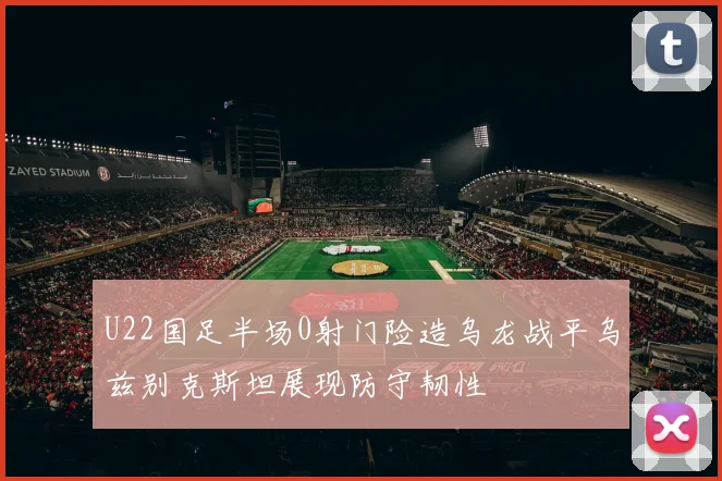 U22国足半场0射门险造乌龙战平乌兹别克斯坦展现防守韧性
