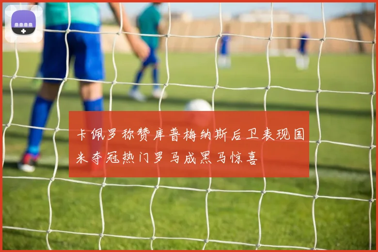 卡佩罗称赞库普梅纳斯后卫表现国米夺冠热门罗马成黑马惊喜