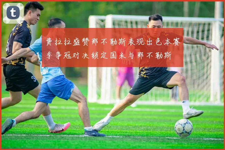 费拉拉盛赞那不勒斯表现出色本赛季争冠对决锁定国米与那不勒斯