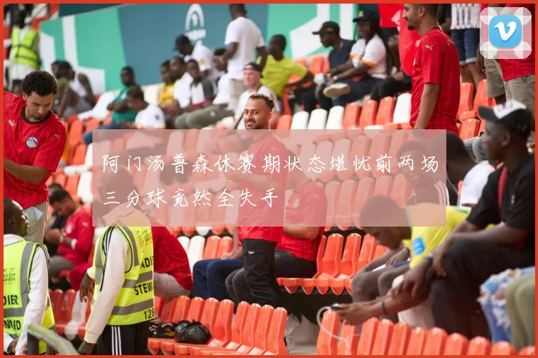 阿门汤普森休赛期状态堪忧前两场三分球竟然全失手