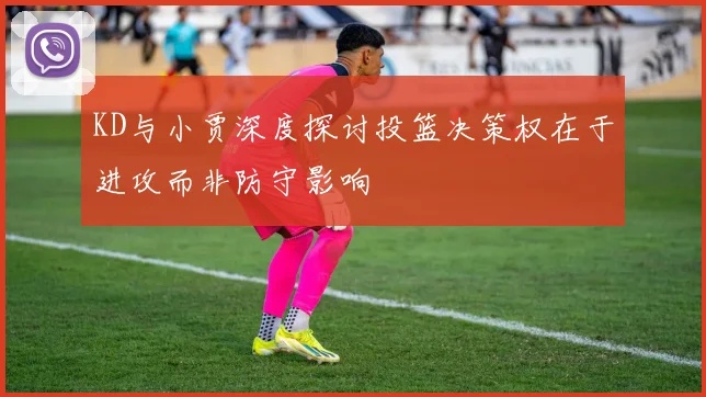 KD与小贾深度探讨投篮决策权在于进攻而非防守影响