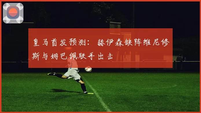 皇马首发预测：赫伊森缺阵维尼修斯与姆巴佩联手出击