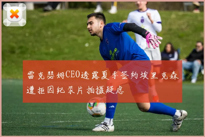 雷克瑟姆CEO透露夏季签约埃里克森遭拒因纪录片拍摄疑虑