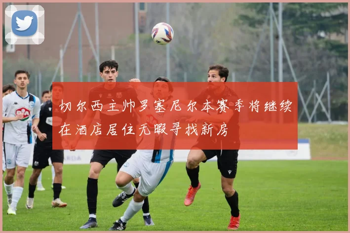 切尔西主帅罗塞尼尔本赛季将继续在酒店居住无暇寻找新房