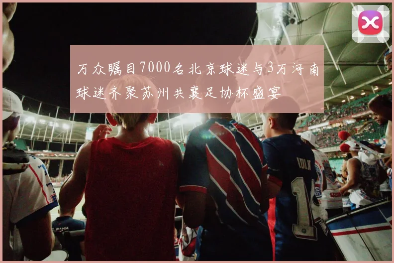 万众瞩目7000名北京球迷与3万河南球迷齐聚苏州共襄足协杯盛宴