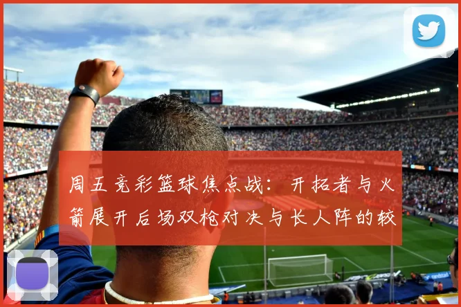 周五竞彩篮球焦点战：开拓者与火箭展开后场双枪对决与长人阵的较量