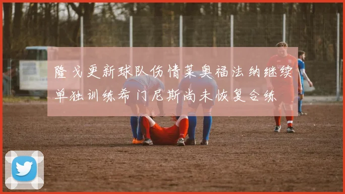 隆戈更新球队伤情莱奥福法纳继续单独训练希门尼斯尚未恢复合练