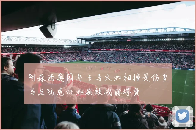 阿森西奥因与卡马文加相撞受伤皇马后防危机加剧缺战赫塔费