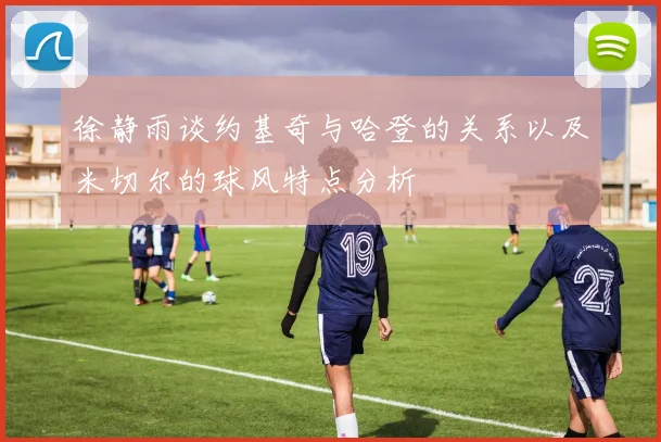 徐静雨谈约基奇与哈登的关系以及米切尔的球风特点分析