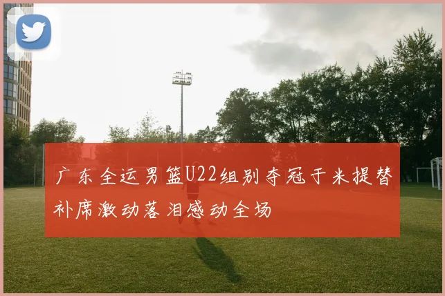 广东全运男篮U22组别夺冠于米提替补席激动落泪感动全场