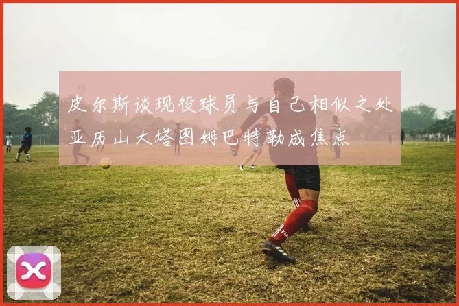 皮尔斯谈现役球员与自己相似之处亚历山大塔图姆巴特勒成焦点