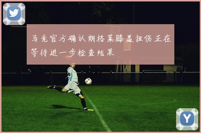 马竞官方确认朗格莱膝盖扭伤正在等待进一步检查结果