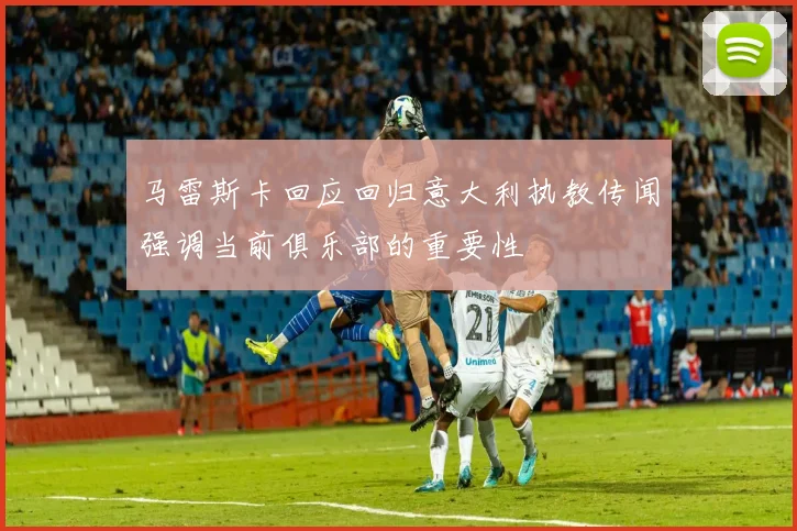 马雷斯卡回应回归意大利执教传闻强调当前俱乐部的重要性