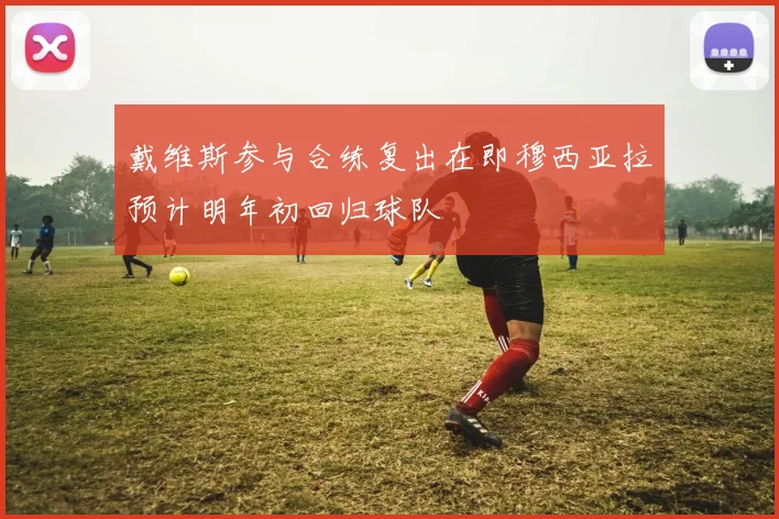 戴维斯参与合练复出在即穆西亚拉预计明年初回归球队