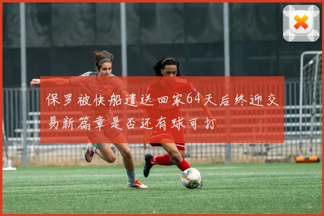 保罗被快船遣送回家64天后终迎交易新篇章是否还有球可打