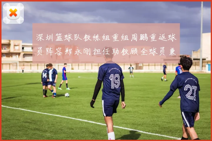 深圳篮球队教练组重组周鹏重返球员阵容郑永刚担任助教顾全球员兼任助教