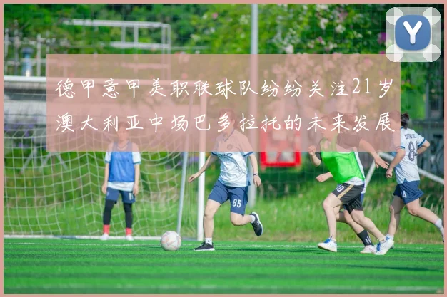 德甲意甲美职联球队纷纷关注21岁澳大利亚中场巴多拉托的未来发展