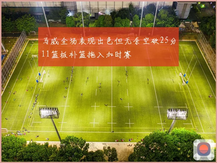 马威全场表现出色但无奈空砍25分11篮板补篮拖入加时赛