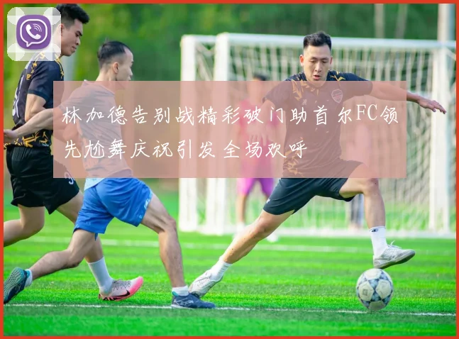 林加德告别战精彩破门助首尔FC领先尬舞庆祝引发全场欢呼