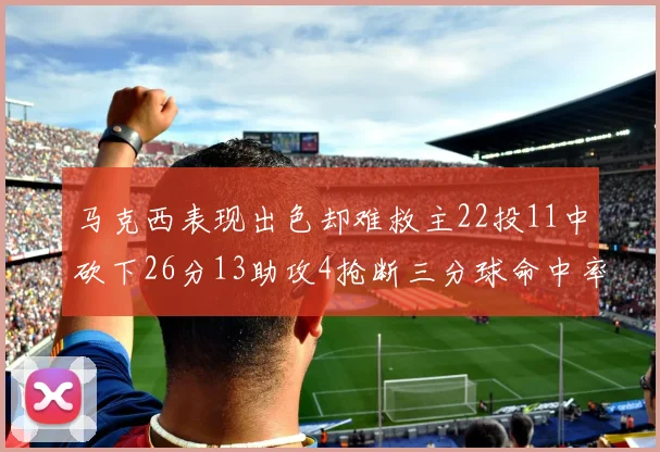 马克西表现出色却难救主22投11中砍下26分13助攻4抢断三分球命中率低迷