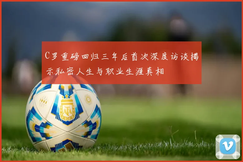 C罗重磅回归三年后首次深度访谈揭示私密人生与职业生涯真相