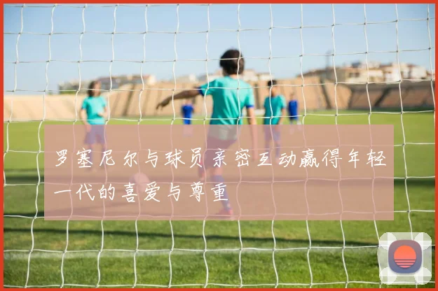 罗塞尼尔与球员亲密互动赢得年轻一代的喜爱与尊重