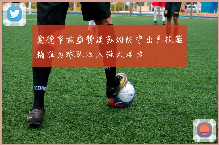 爱德华兹盛赞道苏姆防守出色投篮精准为球队注入强大活力